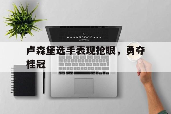 爱游戏官方-卢森堡选手表现抢眼，勇夺桂冠